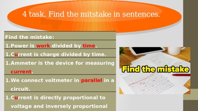 4 4 task. Find the mitstake in sentences. Find the mistake: Power is work divided by time . C u rrent is charge divided by time. Ammeter is the device for measuring current . We connect voltmeter in parallel in a circuit. C u rrent is directly proportional to voltage and inversely proportional to resistance. Electric current is the directed motion of charged particles. ( electrons ) 