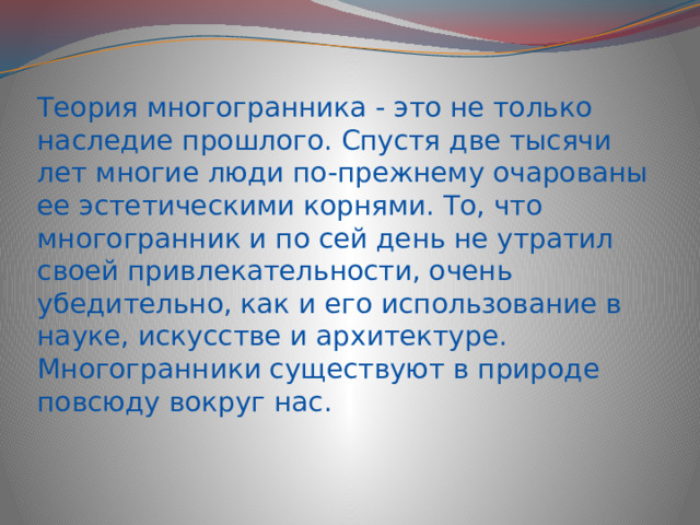 Теория многогранника - это не только наследие прошлого. Спустя две тысячи лет многие люди по-прежнему очарованы ее эстетическими корнями. То, что многогранник и по сей день не утратил своей привлекательности, очень убедительно, как и его использование в науке, искусстве и архитектуре. Многогранники существуют в природе повсюду вокруг нас. 