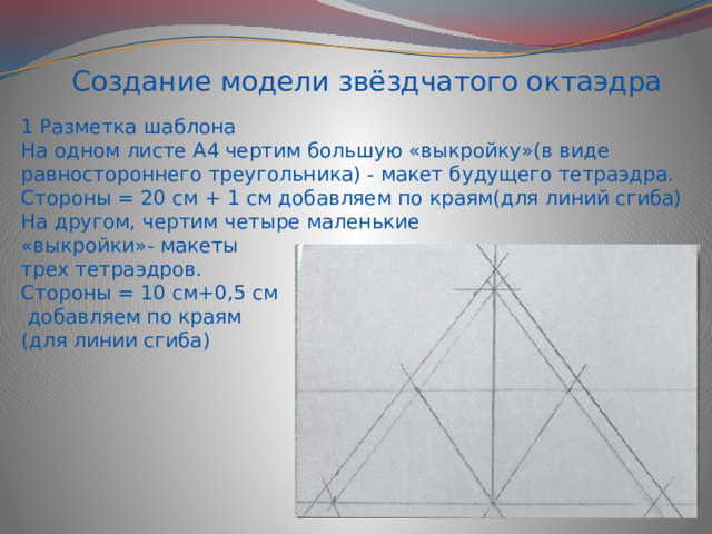 Создание модели звёздчатого октаэдра 1 Разметка шаблона На одном листе А4 чертим большую «выкройку»(в виде равностороннего треугольника) - макет будущего тетраэдра. Стороны = 20 см + 1 см добавляем по краям(для линий сгиба) На другом, чертим четыре маленькие «выкройки»- макеты трех тетраэдров. Стороны = 10 см+0,5 см  добавляем по краям (для линии сгиба) 