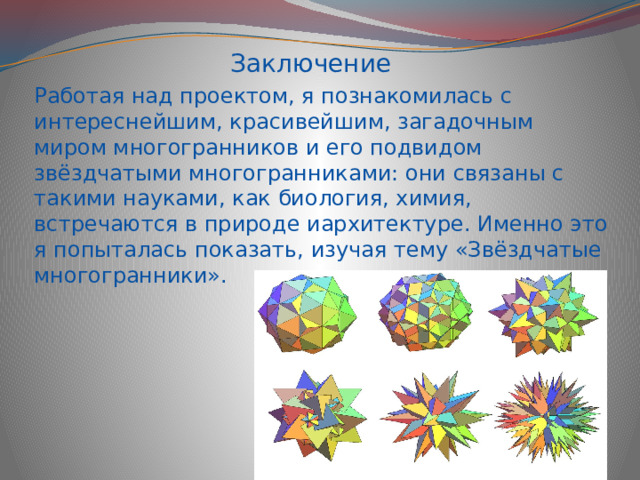 Заключение Работая над проектом, я познакомилась с интереснейшим, красивейшим, загадочным миром многогранников и его подвидом звёздчатыми многогранниками: они связаны с такими науками, как биология, химия, встречаются в природе иархитектуре. Именно это я попыталась показать, изучая тему «Звёздчатые многогранники». 