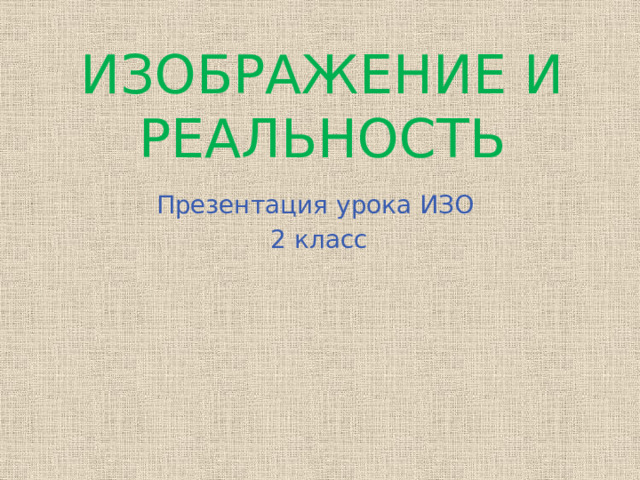 ИЗОБРАЖЕНИЕ И РЕАЛЬНОСТЬ Презентация урока ИЗО 2 класс  