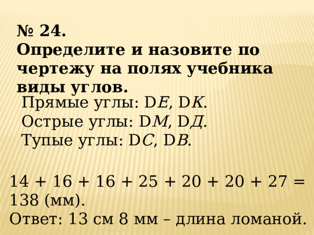№ 24. Определите и назовите по чертежу на полях учебника виды углов. Прямые углы: D Е , D К . Острые углы: D М , D Д . Тупые углы: D С , D В . 14 + 16 + 16 + 25 + 20 + 20 + 27 = 138 (мм). Ответ: 13 см 8 мм – длина ломаной. 