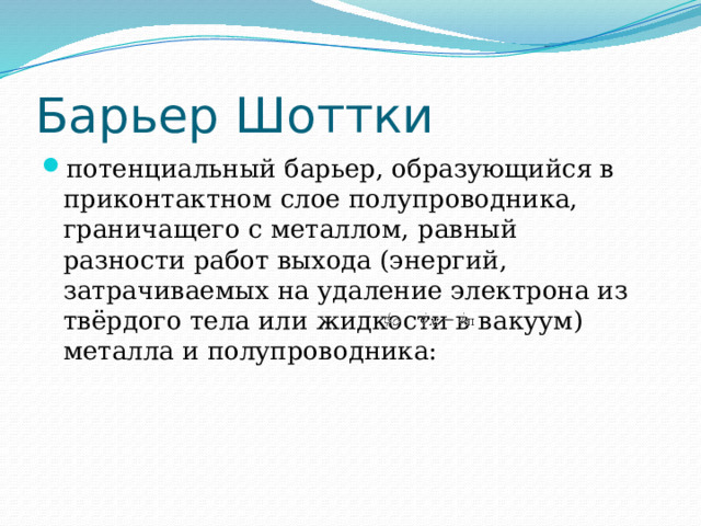 Барьер Шоттки потенциальный барьер, образующийся в приконтактном слое полупроводника, граничащего с металлом, равный разности работ выхода (энергий, затрачиваемых на удаление электрона из твёрдого тела или жидкости в вакуум) металла и полупроводника:  