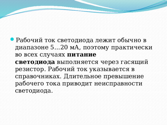 Рабочий ток светодиода лежит обычно в диапазоне 5…20 мА, поэтому практически во всех случаях  питание светодиода  выполняется через гасящий резистор. Рабочий ток указывается в справочниках. Длительное превышение рабочего тока приводит неисправности светодиода. 