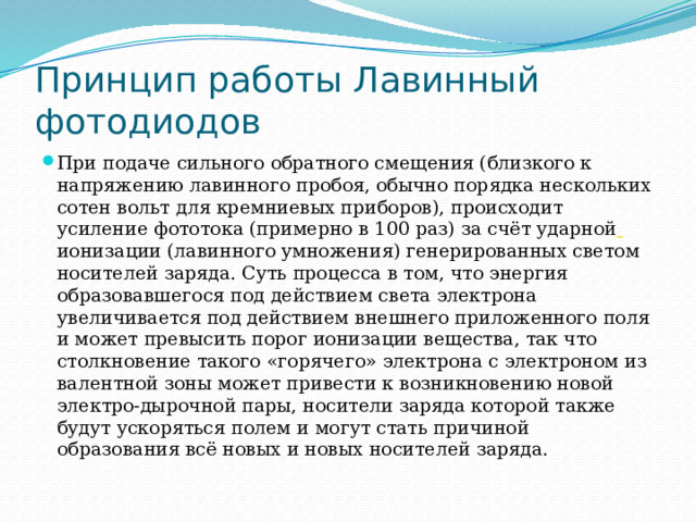 Принцип работы Лавинный фотодиодов При подаче сильного обратного смещения (близкого к напряжению лавинного пробоя, обычно порядка нескольких сотен вольт для кремниевых приборов), происходит усиление фототока (примерно в 100 раз) за счёт ударной  ионизации (лавинного умножения) генерированных светом носителей заряда. Суть процесса в том, что энергия образовавшегося под действием света электрона увеличивается под действием внешнего приложенного поля и может превысить порог ионизации вещества, так что столкновение такого «горячего» электрона с электроном из валентной зоны может привести к возникновению новой электро-дырочной пары, носители заряда которой также будут ускоряться полем и могут стать причиной образования всё новых и новых носителей заряда. 