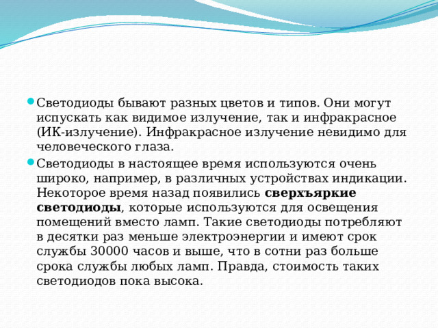 Светодиоды бывают разных цветов и типов. Они могут испускать как видимое излучение, так и инфракрасное (ИК-излучение). Инфракрасное излучение невидимо для человеческого глаза. Светодиоды в настоящее время используются очень широко, например, в различных устройствах индикации. Некоторое время назад появились  сверхъяркие светодиоды , которые используются для освещения помещений вместо ламп. Такие светодиоды потребляют в десятки раз меньше электроэнергии и имеют срок службы 30000 часов и выше, что в сотни раз больше срока службы любых ламп. Правда, стоимость таких светодиодов пока высока. 