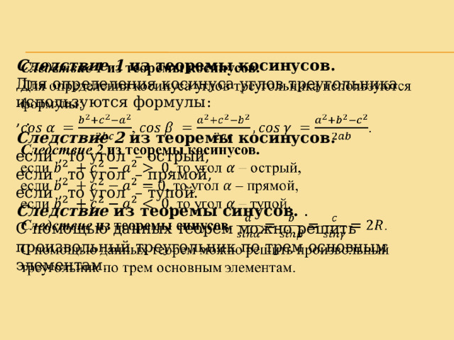 Следствие 1 из теоремы косинусов.   Для определения косинуса углов треугольника используются формулы: , . Следствие 2 из теоремы косинусов. если , то угол – острый, если , то угол – прямой, если , то угол – тупой. Следствие из теоремы синусов. . С помощью данных теорем можно решить произвольный треугольник по трем основным элементам. 