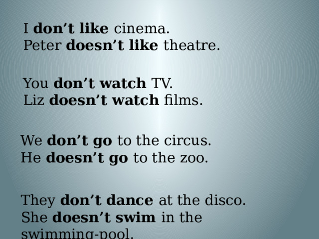 I don’t like cinema. Peter doesn’t like theatre. You don’t watch TV. Liz doesn’t watch films. We don’t go to the circus. He doesn’t go to the zoo. They don’t dance at the disco. She doesn’t swim in the swimming-pool.