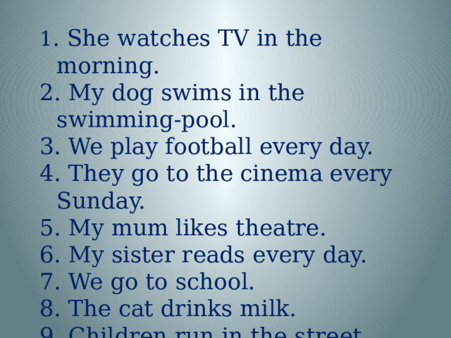 1 . She watches TV in the morning. 2. My dog swims in the swimming-pool. 3. We play football every day. 4. They go to the cinema every Sunday. 5. My mum likes theatre. 6. My sister reads every day. 7. We go to school. 8. The cat drinks milk. 9. Children run in the street. 10. My granny dances very well.