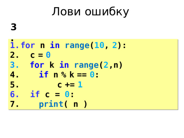 Лови ошибку 3. for n in  range ( 10 ,  2 ):  c  =  0  for k in  range ( 2 ,n)   if n  %  k  ==  0 :    c  +=  1  if c = 0 :   print ( n ) 