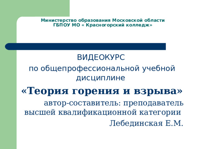 Министерство образования Московской области  ГБПОУ МО « Красногорский колледж» ВИДЕОКУРС по общепрофессиональной учебной дисциплине «Теория горения и взрыва»  автор-составитель: преподаватель высшей квалификационной категории Лебединская Е.М. 