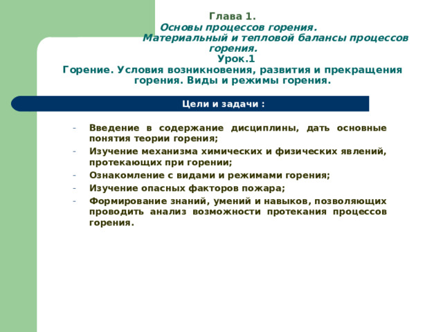   Глава 1.   Основы процессов горения.  Материальный и тепловой балансы процессов горения.  Урок.1  Горение. Условия возникновения, развития и прекращения горения. Виды и режимы горения. Цели и задачи :  Введение в содержание дисциплины, дать основные понятия теории горения; Изучение механизма химических и физических явлений, протекающих при горении; Ознакомление с видами и режимами горения; Изучение опасных факторов пожара; Формирование знаний, умений и навыков, позволяющих проводить анализ возможности протекания процессов горения. Введение в содержание дисциплины, дать основные понятия теории горения; Изучение механизма химических и физических явлений, протекающих при горении; Ознакомление с видами и режимами горения; Изучение опасных факторов пожара; Формирование знаний, умений и навыков, позволяющих проводить анализ возможности протекания процессов горения.  