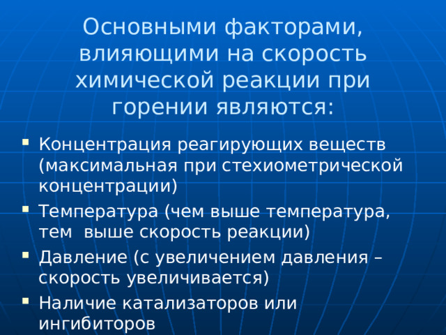 Основными факторами, влияющими на скорость химической реакции при горении являются: Концентрация реагирующих веществ (максимальная при стехиометрической концентрации) Температура (чем выше температура, тем выше скорость реакции) Давление (с увеличением давления – скорость увеличивается) Наличие катализаторов или ингибиторов 