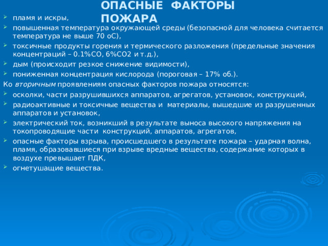 ОПАСНЫЕ ФАКТОРЫ ПОЖАРА пламя и искры, повышенная температура окружающей среды (безопасной для человека считается температура не выше 70 оС), токсичные продукты горения и термического разложения (предельные значения концентраций – 0.1%СО, 6%СО2 и т.д.), дым (происходит резкое снижение видимости), пониженная концентрация кислорода (пороговая – 17% об.). Ко вторичным проявлениям опасных факторов пожара относятся: осколки, части разрушившихся аппаратов, агрегатов, установок, конструкций, радиоактивные и токсичные вещества и материалы, вышедшие из разрушенных аппаратов и установок, электрический ток, возникший в результате выноса высокого напряжения на токопроводящие части конструкций, аппаратов, агрегатов, опасные факторы взрыва, происшедшего в результате пожара – ударная волна, пламя, образовавшиеся при взрыве вредные вещества, содержание которых в воздухе превышает ПДК, огнетушащие вещества.  