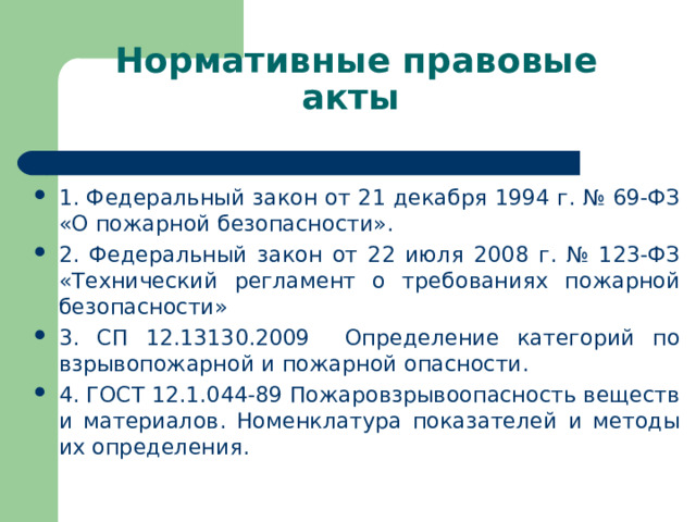 Нормативные правовые акты 1. Федеральный закон от 21 декабря 1994 г. № 69-ФЗ «О пожарной безопасности». 2. Федеральный закон от 22 июля 2008 г. № 123-ФЗ «Технический регламент о требованиях пожарной безопасности» 3. СП 12.13130.2009 Определение категорий по взрывопожарной и пожарной опасности. 4. ГОСТ 12.1.044-89 Пожаровзрывоопасность веществ и материалов. Номенклатура показателей и методы их определения. 