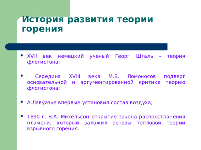 История развития теории горения XVII век немецкий ученый Георг Шталь - теория флогистона;  Середина XVIII века М.В. Ломоносов подверг основательной и аргументированной критике теорию флогистона;  А.Лавуазье впервые установил состав воздуха; 1890 г. В.А. Михельсон открытие закона распространения пламени, который заложил основы тепловой теории взрывного горения. 