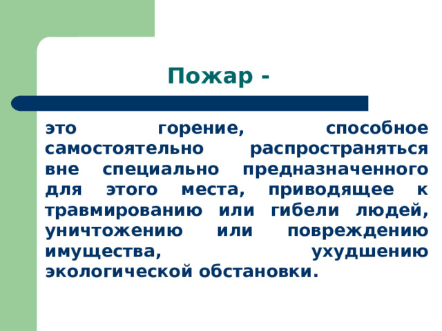 Пожар - это горение, способное самостоятельно распространяться вне специально предназначенного для этого места, приводящее к травмированию или гибели людей, уничтожению или повреждению имущества, ухудшению экологической обстановки. 