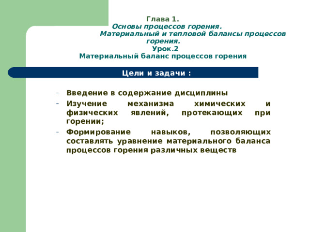  Глава 1.   Основы процессов горения.  Материальный и тепловой балансы процессов горения.  Урок.2  Материальный баланс процессов горения Цели и задачи :  Введение в содержание дисциплины Изучение механизма химических и физических явлений, протекающих при горении; Формирование навыков, позволяющих составлять уравнение материального баланса процессов горения различных веществ Введение в содержание дисциплины Изучение механизма химических и физических явлений, протекающих при горении; Формирование навыков, позволяющих составлять уравнение материального баланса процессов горения различных веществ  