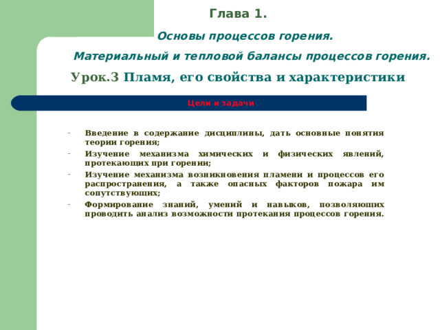 Глава 1.   Основы процессов горения.  Материальный и тепловой балансы процессов горения.  Урок.3  Пламя, его свойства и характеристики Цели и задачи    Введение в содержание дисциплины, дать основные понятия теории горения; Изучение механизма химических и физических явлений, протекающих при горении; Изучение механизма возникновения пламени и процессов его распространения, а также опасных факторов пожара им сопутствующих; Формирование знаний, умений и навыков, позволяющих проводить анализ возможности протекания процессов горения. Введение в содержание дисциплины, дать основные понятия теории горения; Изучение механизма химических и физических явлений, протекающих при горении; Изучение механизма возникновения пламени и процессов его распространения, а также опасных факторов пожара им сопутствующих; Формирование знаний, умений и навыков, позволяющих проводить анализ возможности протекания процессов горения.  