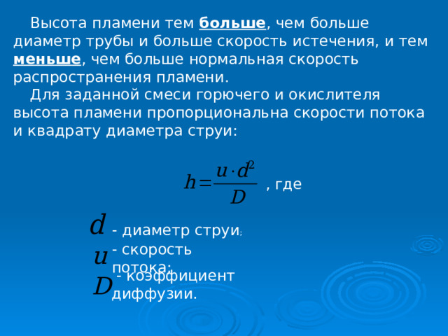 Высота пламени тем больше , чем больше диаметр трубы и больше скорость истечения, и тем меньше , чем больше нормальная скорость распространения пламени. Для заданной смеси горючего и окислителя высота пламени пропорциональна скорости потока и квадрату диаметра струи: , где  - диаметр струи ; - скорость потока;  - коэффициент диффузии. 