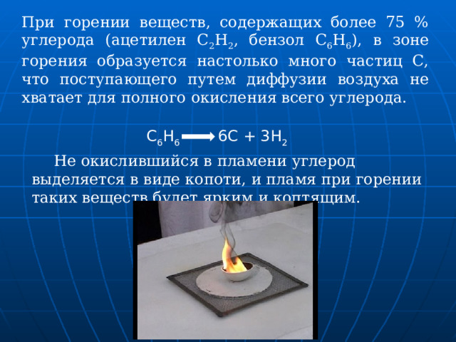 При горении веществ, содержащих более 75 % углерода (ацетилен С 2 Н 2 , бензол С 6 Н 6 ), в зоне горения образуется настолько много частиц С, что поступающего путем диффузии воздуха не хватает для полного окисления всего углерода.  С 6 Н 6   6С + 3Н 2  Не окислившийся в пламени углерод выделяется в виде копоти, и пламя при горении таких веществ будет ярким и коптящим. 