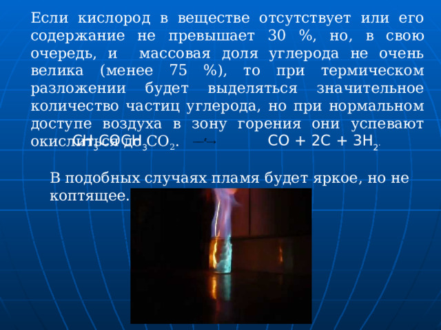 Если кислород в веществе отсутствует или его содержание не превышает 30 %, но, в свою очередь, и массовая доля углерода не очень велика (менее 75 %), то при термическом разложении будет выделяться значительное количество частиц углерода, но при нормальном доступе воздуха в зону горения они успевают окислиться до СО 2 . СН 3 СОСН 3   СО + 2С + 3Н 2 . В подобных случаях пламя будет яркое, но не коптящее. 