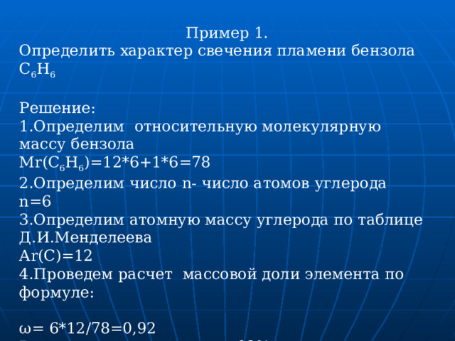  Пример 1. Определить характер свечения пламени бензола С 6 Н 6 Решение: 1.Определим относительную молекулярную массу бензола Mr(C 6 H 6 )=12*6+1*6=78 2.Определим число n - число атомов углерода n=6 3.Определим атомную массу углерода по таблице Д.И.Менделеева А r(C)=12 4.Проведем расчет массовой доли элемента по формуле: ω= 6*12/78=0,92 В процентном отношении- 92% . 6.Сравним с таблицей. Таким образом, пламя бензола- яркое, коптящее. 