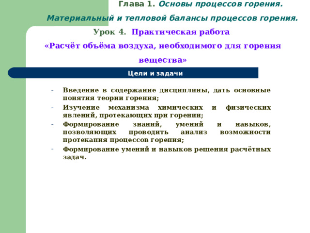   Глава 1. Основы процессов горения.  Материальный и тепловой балансы процессов горения.  Урок 4.  Практическая работа  «Расчёт объёма воздуха, необходимого для горения вещества» Цели и задачи  Введение в содержание дисциплины, дать основные понятия теории горения; Изучение механизма химических и физических явлений, протекающих при горении; Формирование знаний, умений и навыков, позволяющих проводить анализ возможности протекания процессов горения; Формирование умений и навыков решения расчётных задач. Введение в содержание дисциплины, дать основные понятия теории горения; Изучение механизма химических и физических явлений, протекающих при горении; Формирование знаний, умений и навыков, позволяющих проводить анализ возможности протекания процессов горения; Формирование умений и навыков решения расчётных задач.  