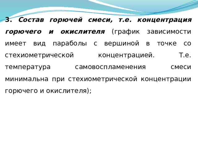 3. Состав горючей смеси, т.е. концентрация горючего и окислителя (график зависимости имеет вид параболы с вершиной в точке со стехиометрической концентрацией. Т.е. температура самовоспламенения смеси минимальна при стехиометрической концентрации горючего и окислителя); 