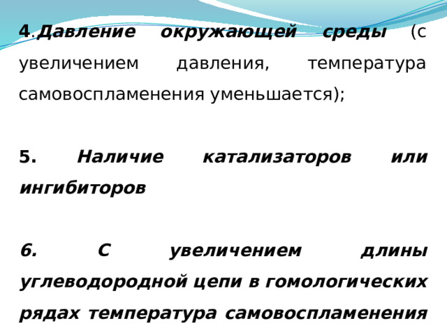 4 . Давление окружающей среды (с увеличением давления, температура самовоспламенения уменьшается); 5. Наличие катализаторов или ингибиторов  6. С увеличением длины углеводородной цепи в гомологических рядах температура самовоспламенения уменьшается. 