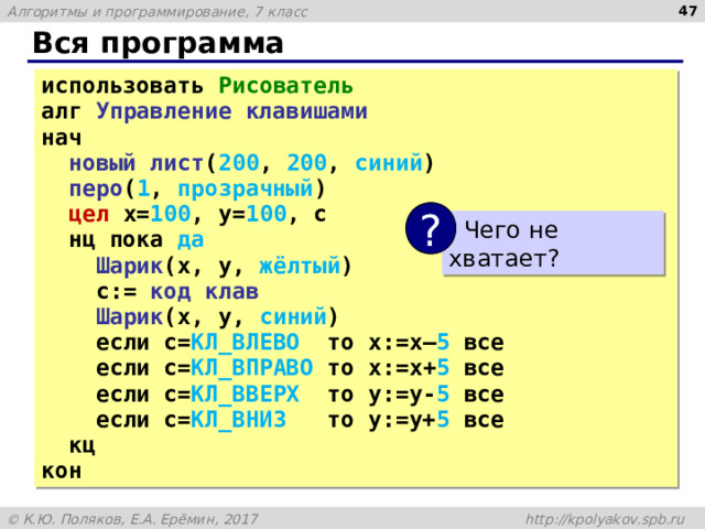  Вся программа использовать Рисователь алг Управление клавишами нач  новый лист ( 200 , 200 , синий )  перо ( 1 , прозрачный )  цел x= 100 , y= 100 , с  нц пока да  Шарик (x, y, жёлтый )  с:= код клав  Шарик (x, y, синий )  если с= КЛ_ВЛЕВО то x:=x– 5 все  если с= КЛ_ВПРАВО то x:=x+ 5 все  если с= КЛ_ВВЕРХ то y:=y- 5 все  если с= КЛ_ВНИЗ то y:=y+ 5 все  кц кон ?  Чего не хватает? 