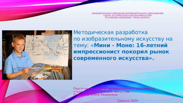     Муниципальное учреждение дополнительного образования  «Центр эстетического воспитания детей»  Республика Мордовия, город Саранск.    Методическая разработка  по изобразительному искусству на тему: « Мини - Моне: 16-летний импрессионист покорил рынок современного искусства». Подготовила: Педагог дополнительного образования студии изобразительного искусства Павельева Елена Федоровна Саранск 2024 