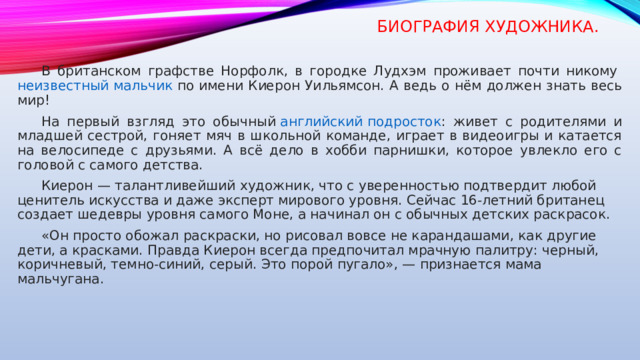 Биография художника.  В британском графстве Норфолк, в городке Лудхэм проживает почти никому  неизвестный мальчик  по имени Киерон Уильямсон. А ведь о нём должен знать весь мир!  На первый взгляд это обычный  английский подросток : живет с родителями и младшей сестрой, гоняет мяч в школьной команде, играет в видеоигры и катается на велосипеде с друзьями. А всё дело в хобби парнишки, которое увлекло его с головой с самого детства.  Киерон — талантливейший художник, что с уверенностью подтвердит любой ценитель искусства и даже эксперт мирового уровня. Сейчас 16-летний британец создает шедевры уровня самого Моне, а начинал он с обычных детских раскрасок.  «Он просто обожал раскраски, но рисовал вовсе не карандашами, как другие дети, а красками. Правда Киерон всегда предпочитал мрачную палитру: черный, коричневый, темно-синий, серый. Это порой пугало», — признается мама мальчугана.    