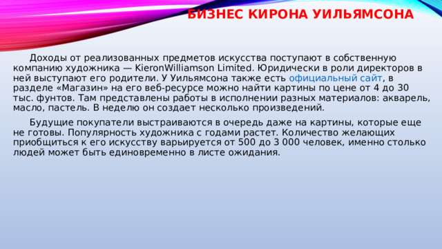 Бизнес Кирона Уильямсона    Доходы от реализованных предметов искусства поступают в собственную компанию художника — KieronWilliamson Limited. Юридически в роли директоров в ней выступают его родители. У Уильямсона также есть  официальный сайт , в разделе «Магазин» на его веб-ресурсе можно найти картины по цене от 4 до 30 тыс. фунтов. Там представлены работы в исполнении разных материалов: акварель, масло, пастель. В неделю он создает несколько произведений.  Будущие покупатели выстраиваются в очередь даже на картины, которые еще не готовы. Популярность художника с годами растет. Количество желающих приобщиться к его искусству варьируется от 500 до 3 000 человек, именно столько людей может быть единовременно в листе ожидания. 