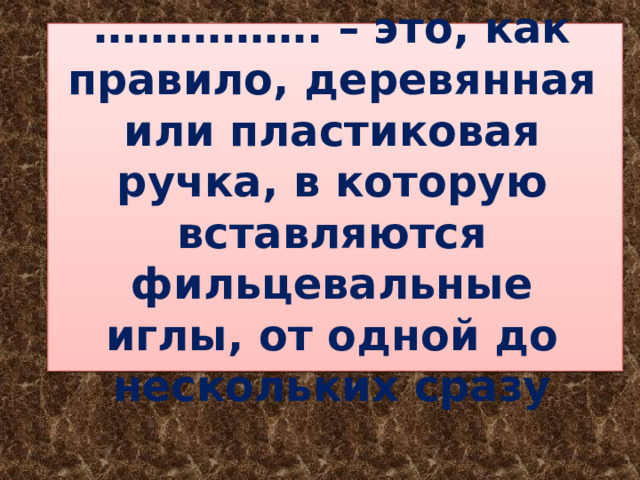 …………… . – это, как правило, деревянная или пластиковая ручка, в которую вставляются фильцевальные иглы, от одной до нескольких сразу 