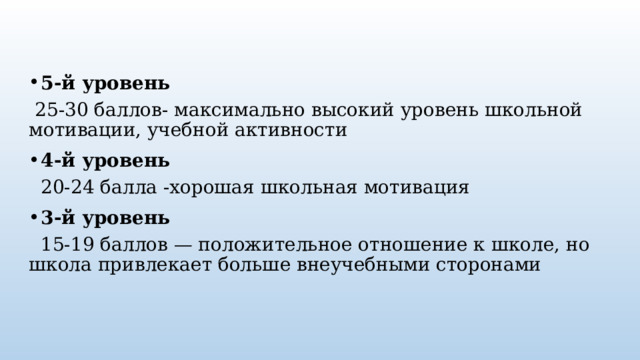 5-й уровень  25-30 баллов- максимально высокий уровень школьной мотивации, учебной активности 4-й уровень   20-24 балла -хорошая школьная мотивация 3-й уровень    15-19 баллов — положительное отношение к школе, но школа привлекает больше внеучебными сторонами 