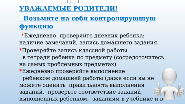 УВАЖАЕМЫЕ РОДИТЕЛИ!  Возьмите на себя контролирующую функцию    * Ежедневно  проверяйте дневник ребенка: наличие замечаний, запись домашнего задания.  * Проверяйте запись классной работы   в тетради ребенка по предмету (сосредоточитесь на самых проблемных предметах). * Ежедневно проверяйте выполнение   ребенком домашней работы (даже если вы не можете оценить  правильность выполнения заданий,  проверьте соответствие заданий,  выполненных ребенком,  заданиям в учебнике и в дневнике). 