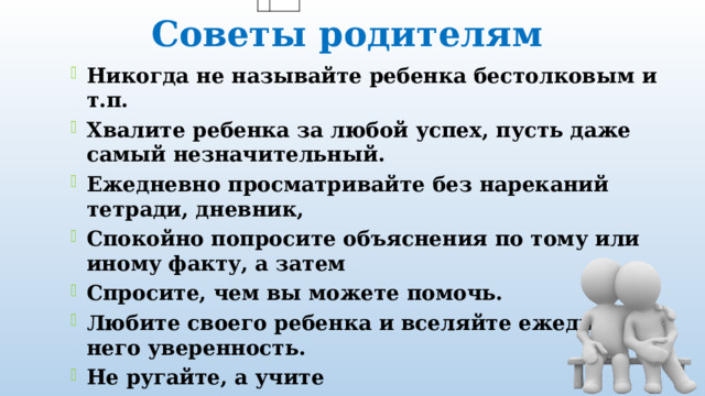 Советы родителям Никогда не называйте ребенка бестолковым и т.п. Хвалите ребенка за любой успех, пусть даже самый незначительный. Ежедневно просматривайте без нареканий тетради, дневник, Спокойно попросите объяснения по тому или иному факту, а затем Спросите, чем вы можете помочь. Любите своего ребенка и вселяйте ежедневно в него уверенность. Не ругайте, а учите 