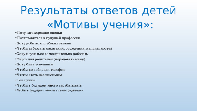 Результаты ответов детей  «Мотивы учения»:   Получать хорошие оценки Подготовиться к будущей профессии Хочу добиться глубоких знаний Чтобы избежать наказания, осуждения, неприятностей Хочу научиться самостоятельно работать Учусь для родителей (порадовать маму) Хочу быть успешным Чтобы не забирали телефон Чтобы стать независимым Так нужно Чтобы в будущем много зарабатывать Чтобы в будущем помогать своим родителям   