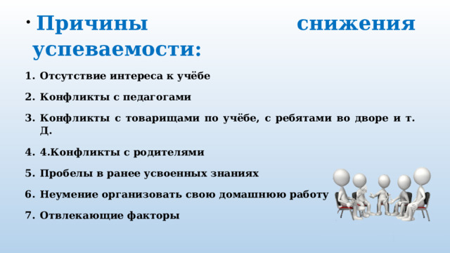   Причины снижения успеваемости: Отсутствие интереса к учёбе Конфликты с педагогами Конфликты с товарищами по учёбе, с ребятами во дворе и т. Д. 4.Конфликты с родителями Пробелы в ранее усвоенных знаниях Неумение организовать свою домашнюю работу Отвлекающие факторы 