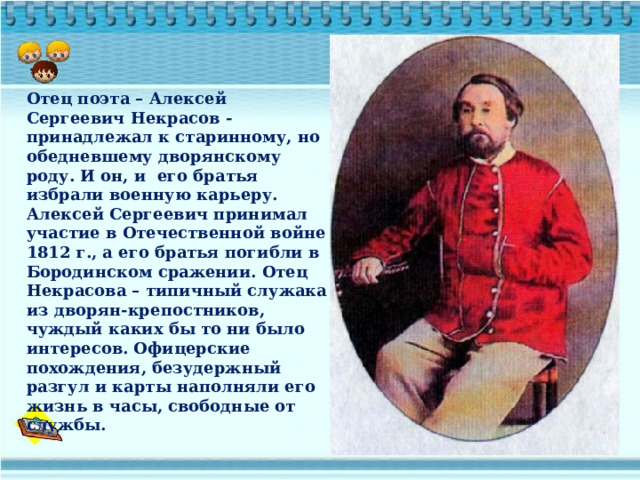 Отец поэта – Алексей Сергеевич Некрасов - принадлежал к старинному, но обедневшему дворянскому роду. И он, и его братья избрали военную карьеру. Алексей Сергеевич принимал участие в Отечественной войне 1812 г., а его братья погибли в Бородинском сражении. Отец Некрасова – типичный служака из дворян-крепостников, чуждый каких бы то ни было интересов. Офицерские похождения, безудержный разгул и карты наполняли его жизнь в часы, свободные от службы. 