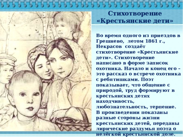 Стихотворение «Крестьянские дети» Во время одного из приездов в Грешнево, летом 1861 г., Некрасов создаёт стихотворение «Крестьянские дети». Стихотворение написано в форме записок охотника. Начало и конец его – это рассказ о встрече охотника с ребятишками. Поэт показывает, что общение с природой, труд формируют в крестьянских детях находчивость, любознательность, терпение. В произведении показаны разные стороны жизни крестьянских детей, переданы лирические раздумья поэта о нелёгкой крестьянской доле. 