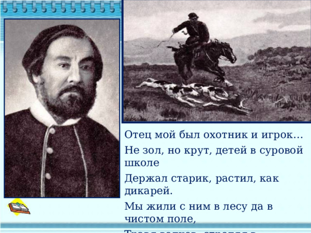 Отец мой был охотник и игрок… Не зол, но крут, детей в суровой школе Держал старик, растил, как дикарей. Мы жили с ним в лесу да в чистом поле, Травя волков, стреляя в глухарей.  Н.Некрасов Отец мой был охотник и игрок…  