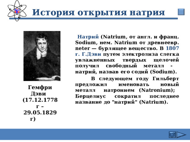  История открытия натрия  Натрий (Natrium, от англ. и франц. Sodium, нем. Natrium от древнеевр. neter — бурлящее вещество. В 1807 г. Г.Дэви путем электролиза слегка увлажненных твердых щелочей получил свободный металл - натрий, назвав его содий (Sodium).  В следующем году Гильберт предложил именовать новый металл натронием (Natronium); Берцелиус сократил последнее название до 