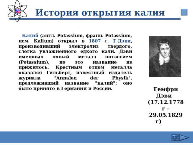  История открытия калия  Калий (англ. Potassium, франц. Potassium, нем. Kalium) открыл в 1807 г. Г.Дэви , производивший электролиз твердого, слегка увлажненного едкого кали. Дэви именовал новый металл потассием (Potassium), но это название не прижилось. Крестным отцом металла оказался Гильберт, известный издатель журнала 