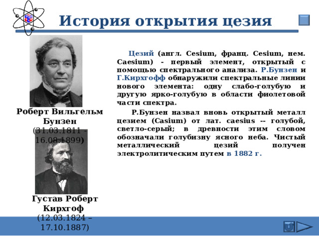  История открытия цезия  Цезий (англ. Cesium, франц. Cesium, нем. Caesium) - первый элемент, открытый с помощью спектрального анализа. Р.Бунзен и Г.Кирхгофф обнаружили спектральные линии нового элемента: одну слабо-голубую и другую ярко-голубую в области фиолетовой части спектра.  Р.Бунзен назвал вновь открытый металл цезием (Casium) от лат. caesius -- голубой, светло-серый; в древности этим словом обозначали голубизну ясного неба. Чистый металлический цезий получен электролитическим путем в 1882 г. Роберт Вильгельм Бунзен (31.03.1811 - 16.08.1899 )  Густав Роберт Кирхгоф  (12.03.1824 – 17.10.1887) 16 