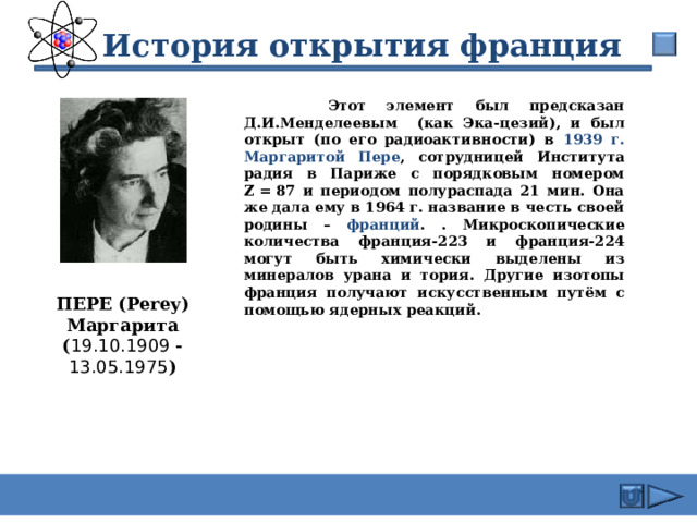  История открытия франция  Этот элемент был предсказан Д.И.Менделеевым (как Эка-цезий), и был открыт (по его радиоактивности) в 1939 г. Маргаритой Пере , сотрудницей Института радия в Париже с порядковым номером Z = 87 и периодом полураспада 21 мин. Она же дала ему в 1964 г. название в честь своей родины – франций . . Микроскопические количества франция-223 и франция-224 могут быть химически выделены из минералов урана и тория. Другие изотопы франция получают искусственным путём с помощью ядерных реакций.  ПЕРЕ ( Perey) Маргарита ( 19.10.1909  - 13.05.1975 ) 17 