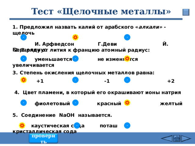 26.02.24 Тест «Щелочные металлы» 1. Предложил назвать калий от арабского « алкали» - щелочь   И. Арфведсон Г.Деви Й. Берцеллиус  2. В ряду от лития к францию атомный радиус:   уменьшается не изменяется увеличивается Степень окисления щелочных металлов равна:   +1 -1 +2   4. Цвет пламени, в который его окрашивают ионы натрия   фиолетовый красный желтый  5. Соединение NaOH называется.   каустическая сода поташ кристаллическая сода проверить 32 