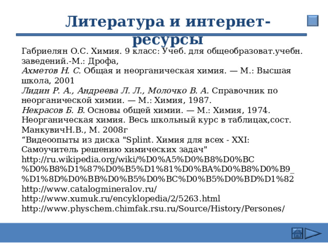 26.02.24 Литература и интернет-ресурсы Габриелян О.С. Химия. 9 класс: Учеб. для общеобразоват.учебн. заведений.-М.: Дрофа, Ахметов Н. С. Общая и неорганическая химия. — М.: Высшая школа, 2001 Лидин Р. А., Андреева Л. Л., Молочко В. А. Справочник по неорганической химии. — М.: Химия, 1987. Некрасов Б. В. Основы общей химии. — М.: Химия, 1974. Неорганическая химия. Весь школьный курс в таблицах,сост. МанкувичН.В., М. 2008г “ Видеоопыты из диска 