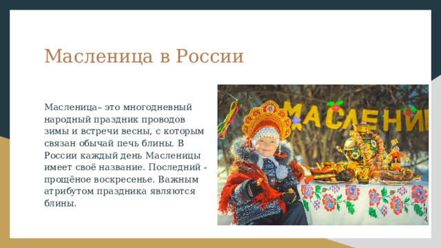 Масленица в России Масленица– это многодневный народный праздник проводов зимы и встречи весны, с которым связан обычай печь блины. В России каждый день Масленицы имеет своё название. Последний - прощёное воскресенье. Важным атрибутом праздника являются блины. 